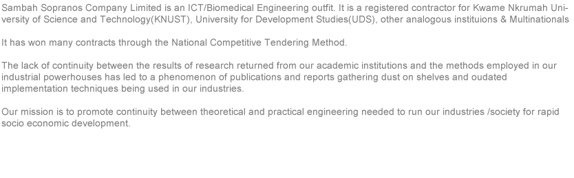 Sambah Sopranos is an ICT/ Biomedical Engineering outfit incorporated in Ghana as a limited liability company. It is a registered company for Newmount Ghana Gold Limited, Kwame Nkrumah University of Science and Technology ( KNUST ) and also a member of the Ghana Institute of Engineers ( GhIE ). The lack of continuity between the results of research returned from academic institutions in Africa and the method employed in industrial powerhouses has led to the phenomenon of "publications and reports gathering dust on shelves and outdated implementation techniques being used in our industries, Our mission is to promote continuity between theoretical and practical engineering needed to run our industries and society for rapid growth socio- economic development. 