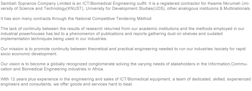 Sambah Sopranos Company Limited is an ICT/Biomedical Engineering outfit. It is a registered contractor for Newmont Ghana Gold Limited, Kwame Nkrumah University of Science and Technology (KNUST) and also a Member of the Ghana Institution of Engineers (GhIE). It has won many contracts through the National Competitive Bidding Method. The lack of continuity between the results of research returned from our academic institutions and the methods employed in our industrial powerhouses has led to the phenomenon of “Publications and reports gathering dust on shelves and outdated implementation techniques being used in our industry.
Our mission is to promote continuity between theoretical and Practical engineering needed to run our industries and society for rapid socio –economic development. Our vision is to become a globally recognized conglomerate solving the varying needs of stakeholders in the Information, Communication, Telecommunication and Biomedical engineering industries in Africa.
With more than 8 years experience in the engineering and sales of ICT equipment, a team of dedicated, skilled , experienced engineers and consultants, we offer goods and services hard to beat. 